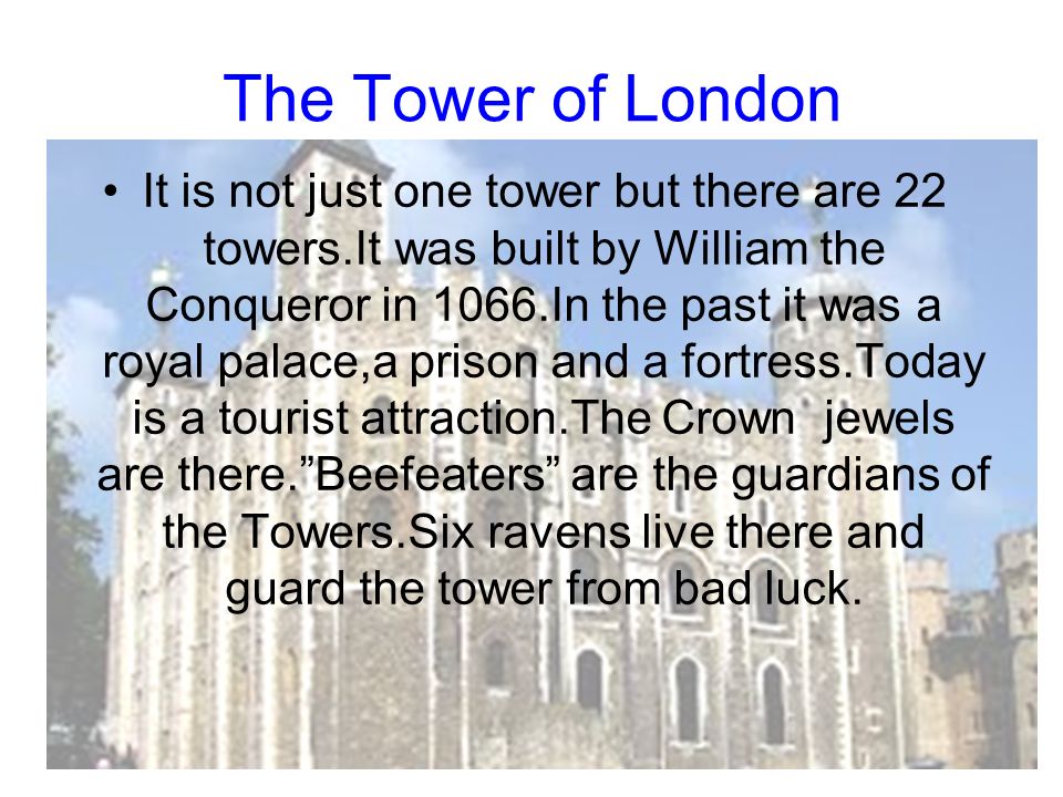 The Tower of London It is not just one tower but there are 22 towers.It was built by William the Conqueror in 1066.In the past it was a royal palace,a prison and a fortress.Today is a tourist attraction.The Crown jewels are there. Beefeaters are the guardians of the Towers.Six ravens live there and guard the tower from bad luck.
