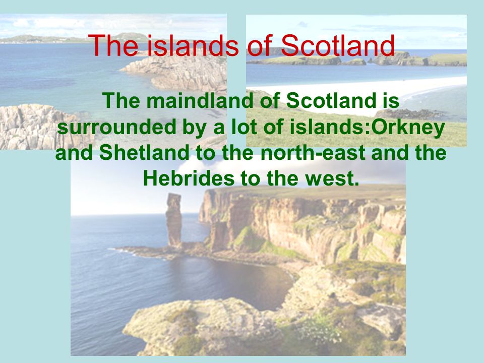 The islands of Scotland The maindland of Scotland is surrounded by a lot of islands:Orkney and Shetland to the north-east and the Hebrides to the west.