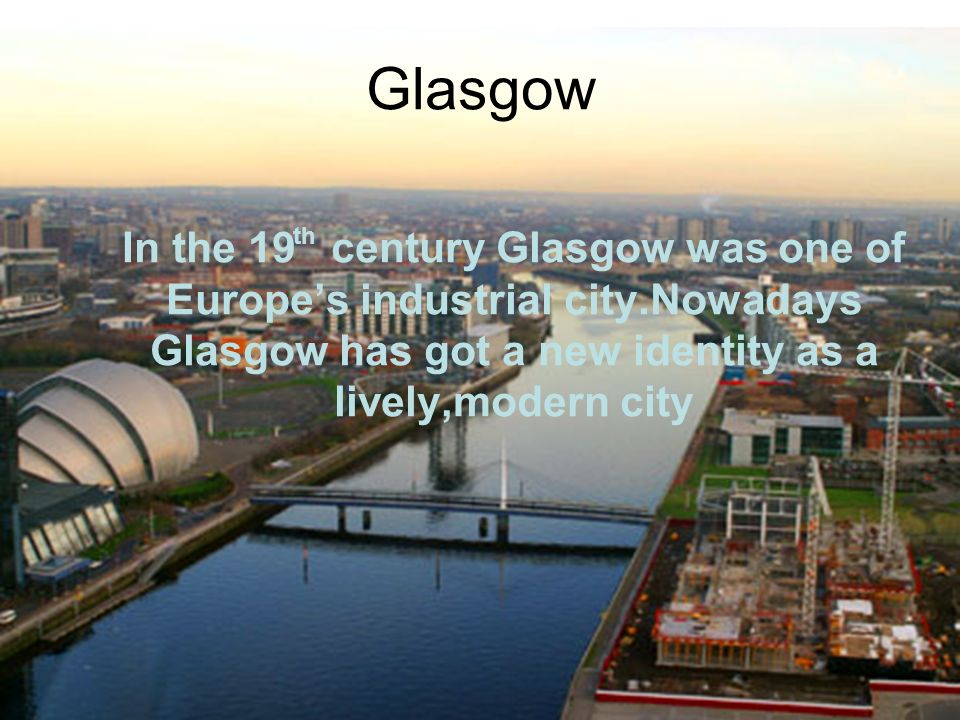 Glasgow In the 19 century Glasgow was one of Europe’s industrial city.Nowadays Glasgow has got a new identity as a lively,modern city th