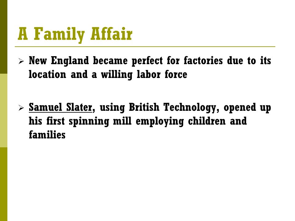 A Family Affair  New England became perfect for factories due to its location and a willing labor force  Samuel Slater, using British Technology, opened up his first spinning mill employing children and families