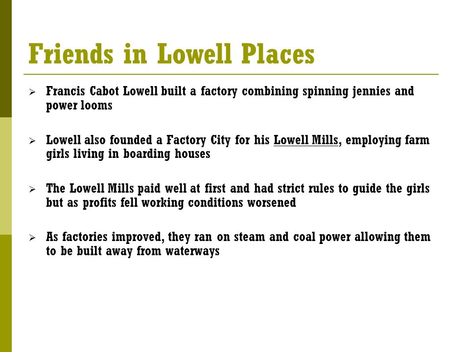 Friends in Lowell Places  Francis Cabot Lowell built a factory combining spinning jennies and power looms  Lowell also founded a Factory City for his Lowell Mills, employing farm girls living in boarding houses  The Lowell Mills paid well at first and had strict rules to guide the girls but as profits fell working conditions worsened  As factories improved, they ran on steam and coal power allowing them to be built away from waterways
