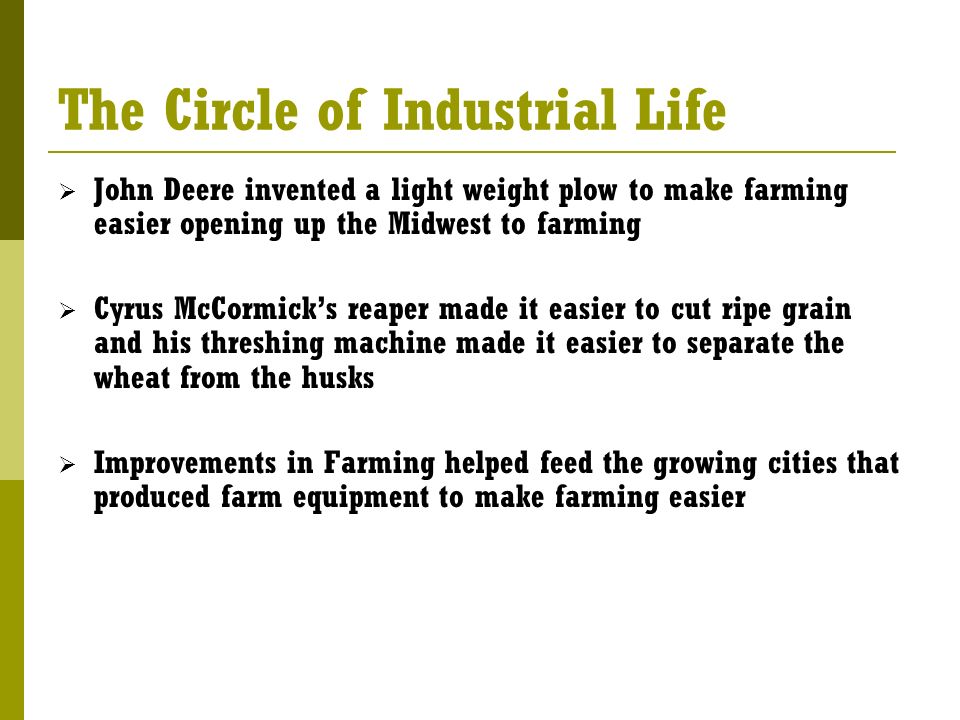 The Circle of Industrial Life  John Deere invented a light weight plow to make farming easier opening up the Midwest to farming  Cyrus McCormick’s reaper made it easier to cut ripe grain and his threshing machine made it easier to separate the wheat from the husks  Improvements in Farming helped feed the growing cities that produced farm equipment to make farming easier