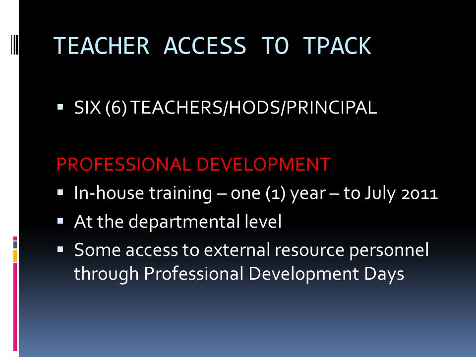 TEACHER ACCESS TO TPACK  SIX (6) TEACHERS/HODS/PRINCIPAL PROFESSIONAL DEVELOPMENT  In-house training – one (1) year – to July 2011  At the departmental level  Some access to external resource personnel through Professional Development Days