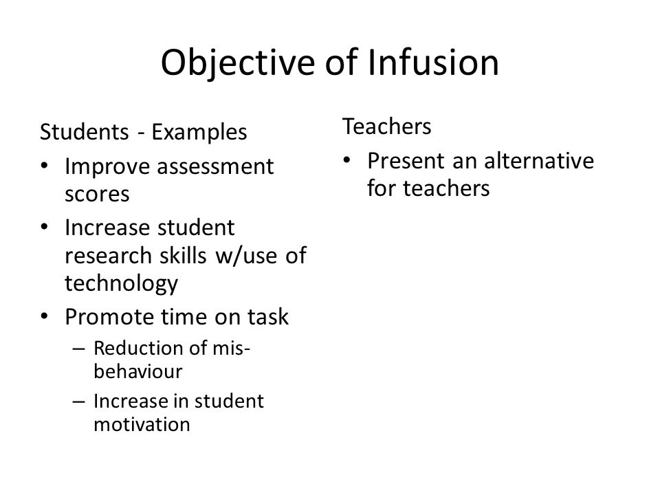 Objective of Infusion Students - Examples Improve assessment scores Increase student research skills w/use of technology Promote time on task – Reduction of mis- behaviour – Increase in student motivation Teachers Present an alternative for teachers