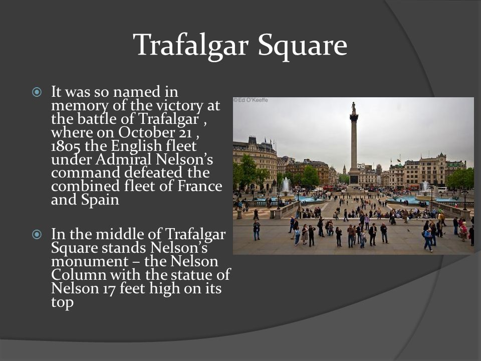 Trafalgar Square  It was so named in memory of the victory at the battle of Trafalgar, where on October 21, 1805 the English fleet under Admiral Nelson’s command defeated the combined fleet of France and Spain  In the middle of Trafalgar Square stands Nelson’s monument – the Nelson Column with the statue of Nelson 17 feet high on its top