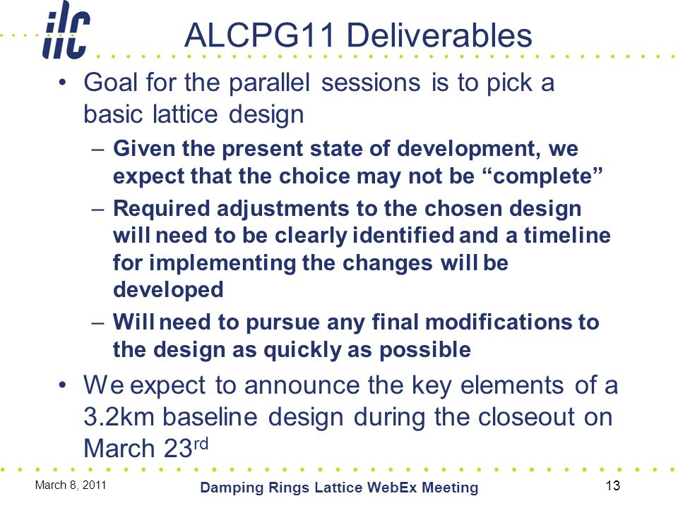 ALCPG11 Deliverables Goal for the parallel sessions is to pick a basic lattice design –Given the present state of development, we expect that the choice may not be complete –Required adjustments to the chosen design will need to be clearly identified and a timeline for implementing the changes will be developed –Will need to pursue any final modifications to the design as quickly as possible We expect to announce the key elements of a 3.2km baseline design during the closeout on March 23 rd March 8, 2011 Damping Rings Lattice WebEx Meeting 13