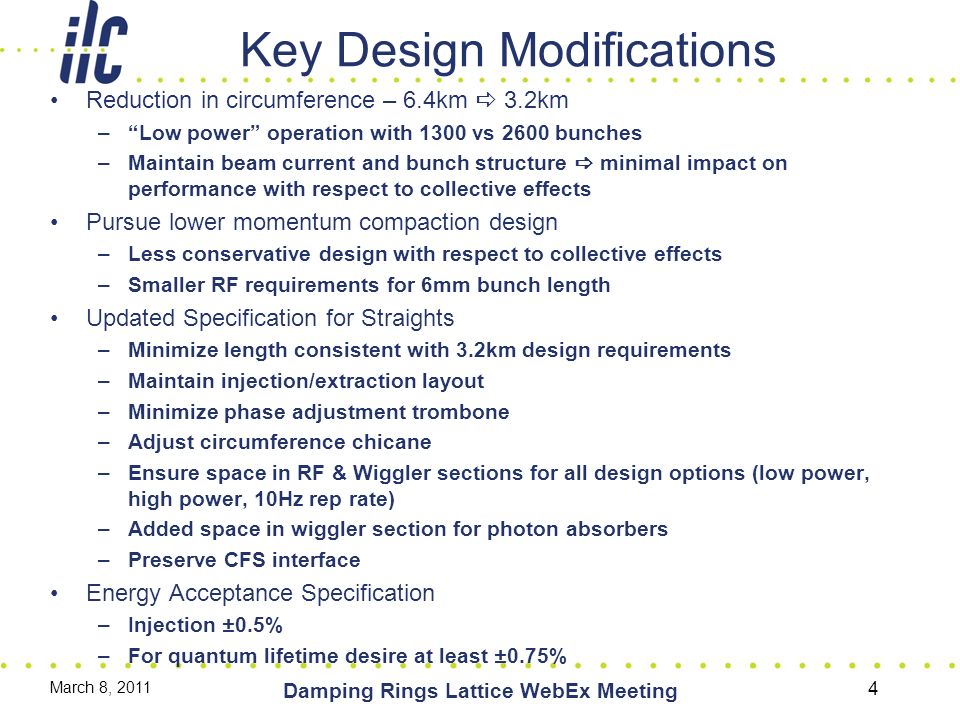 Key Design Modifications Reduction in circumference – 6.4km  3.2km – Low power operation with 1300 vs 2600 bunches –Maintain beam current and bunch structure  minimal impact on performance with respect to collective effects Pursue lower momentum compaction design –Less conservative design with respect to collective effects –Smaller RF requirements for 6mm bunch length Updated Specification for Straights –Minimize length consistent with 3.2km design requirements –Maintain injection/extraction layout –Minimize phase adjustment trombone –Adjust circumference chicane –Ensure space in RF & Wiggler sections for all design options (low power, high power, 10Hz rep rate) –Added space in wiggler section for photon absorbers –Preserve CFS interface Energy Acceptance Specification –Injection ±0.5% –For quantum lifetime desire at least ±0.75% March 8, 2011 Damping Rings Lattice WebEx Meeting 4