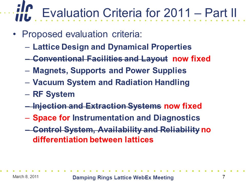 Evaluation Criteria for 2011 – Part II Proposed evaluation criteria: –Lattice Design and Dynamical Properties –Conventional Facilities and Layout now fixed –Magnets, Supports and Power Supplies –Vacuum System and Radiation Handling –RF System –Injection and Extraction Systems now fixed –Space for Instrumentation and Diagnostics –Control System, Availability and Reliability no differentiation between lattices March 8, 2011 Damping Rings Lattice WebEx Meeting 7