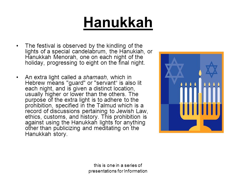 this is one in a series of presentations for Information Hanukkah The festival is observed by the kindling of the lights of a special candelabrum, the Hanukiah, or Hanukkah Menorah, one on each night of the holiday, progressing to eight on the final night.