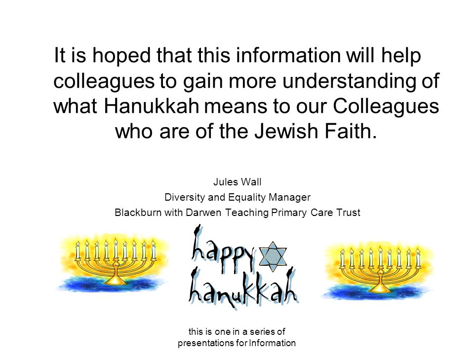 this is one in a series of presentations for Information It is hoped that this information will help colleagues to gain more understanding of what Hanukkah means to our Colleagues who are of the Jewish Faith.