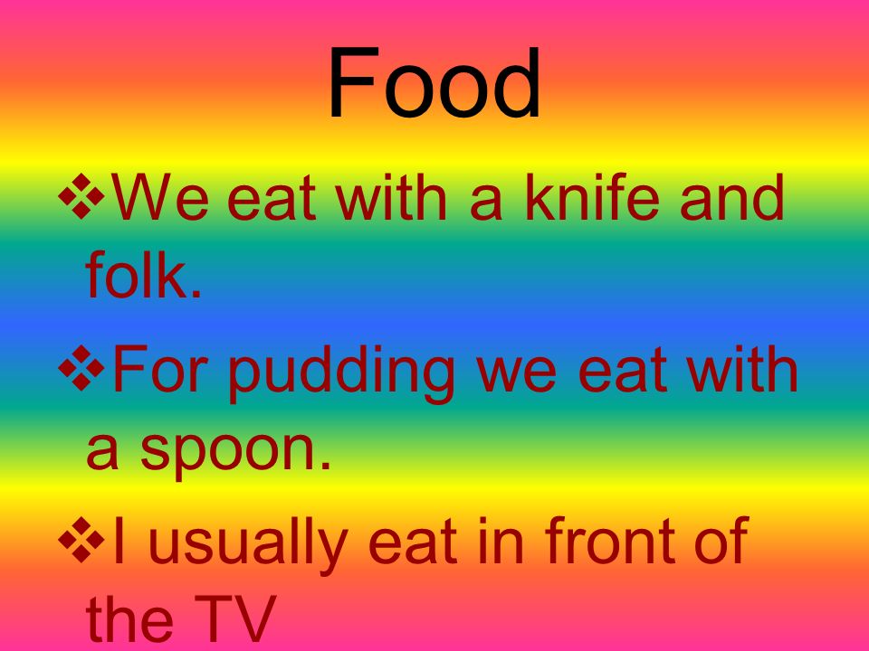 Food  We eat with a knife and folk.  For pudding we eat with a spoon.