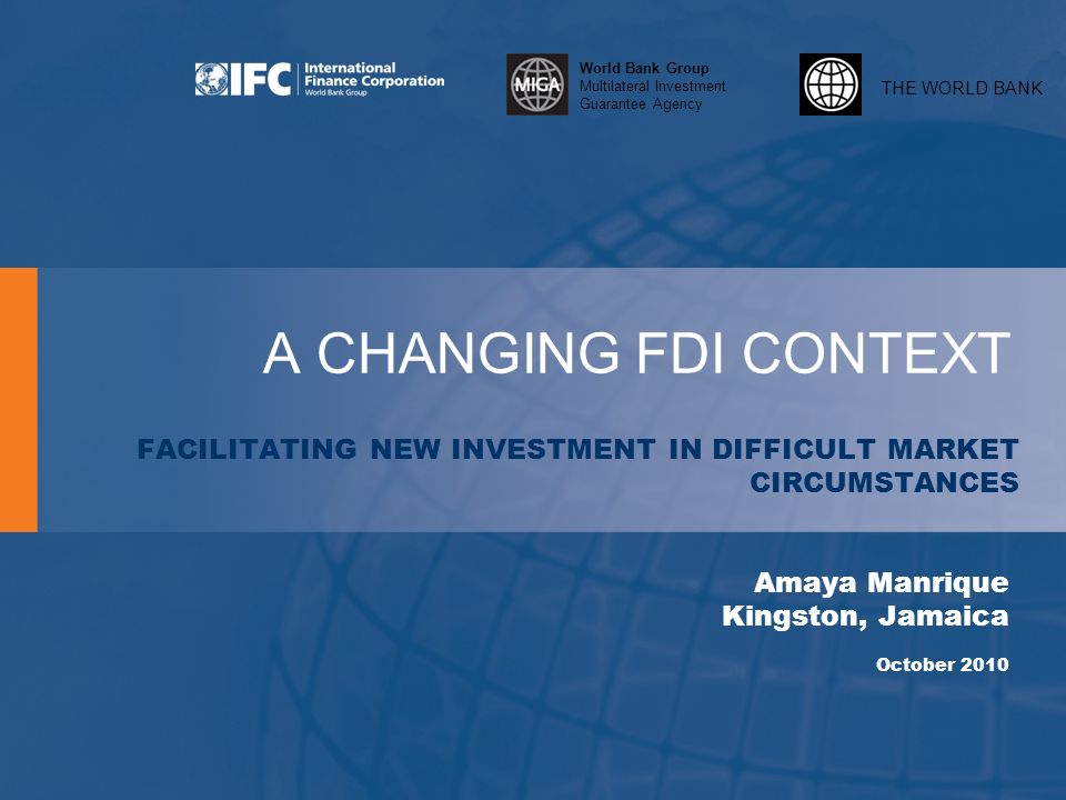 THE WORLD BANK World Bank Group Multilateral Investment Guarantee Agency A CHANGING FDI CONTEXT FACILITATING NEW INVESTMENT IN DIFFICULT MARKET CIRCUMSTANCES Amaya Manrique Kingston, Jamaica October 2010