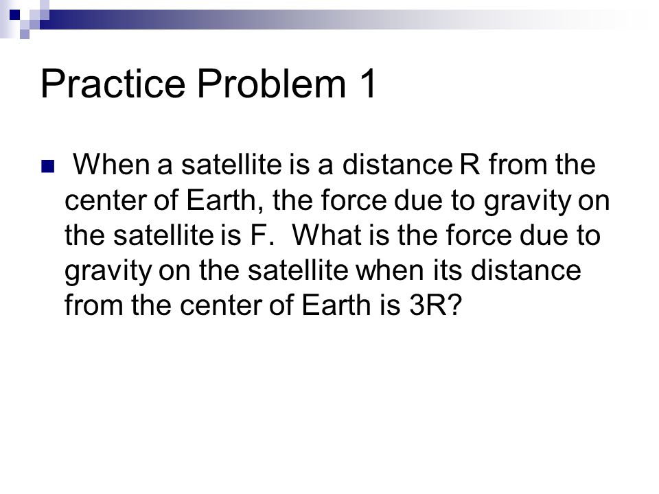 Practice Problem 1 When a satellite is a distance R from the center of Earth, the force due to gravity on the satellite is F.