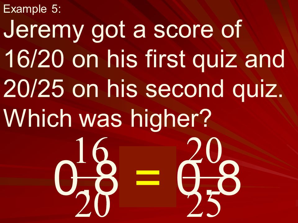 0.8 = 0.8 Example 5: Jeremy got a score of 16/20 on his first quiz and 20/25 on his second quiz.
