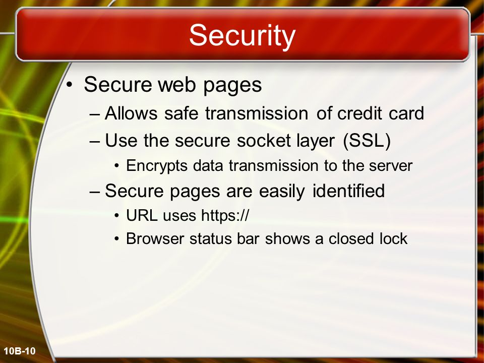 10B-10 Security Secure web pages –Allows safe transmission of credit card –Use the secure socket layer (SSL) Encrypts data transmission to the server –Secure pages are easily identified URL uses   Browser status bar shows a closed lock