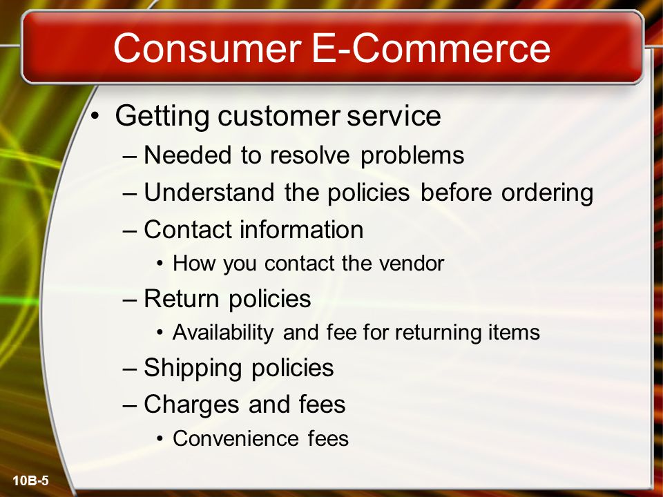 10B-5 Consumer E-Commerce Getting customer service –Needed to resolve problems –Understand the policies before ordering –Contact information How you contact the vendor –Return policies Availability and fee for returning items –Shipping policies –Charges and fees Convenience fees