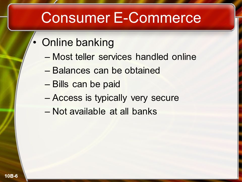 10B-6 Consumer E-Commerce Online banking –Most teller services handled online –Balances can be obtained –Bills can be paid –Access is typically very secure –Not available at all banks