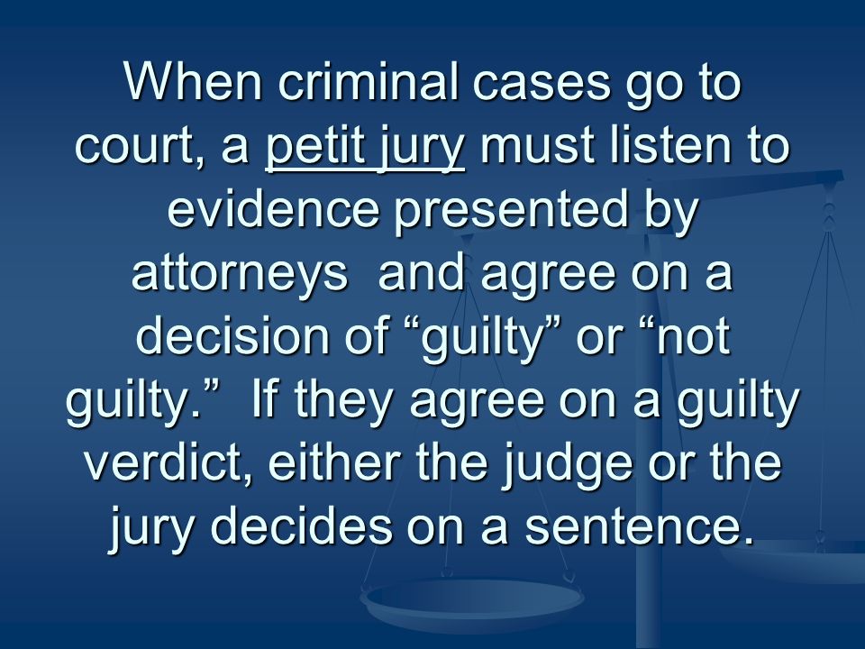 When criminal cases go to court, a petit jury must listen to evidence presented by attorneys and agree on a decision of guilty or not guilty. If they agree on a guilty verdict, either the judge or the jury decides on a sentence.