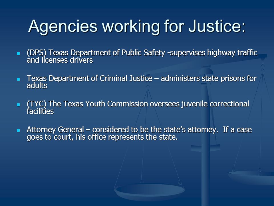 Agencies working for Justice: (DPS) Texas Department of Public Safety -supervises highway traffic and licenses drivers (DPS) Texas Department of Public Safety -supervises highway traffic and licenses drivers Texas Department of Criminal Justice – administers state prisons for adults Texas Department of Criminal Justice – administers state prisons for adults (TYC) The Texas Youth Commission oversees juvenile correctional facilities (TYC) The Texas Youth Commission oversees juvenile correctional facilities Attorney General – considered to be the state’s attorney.