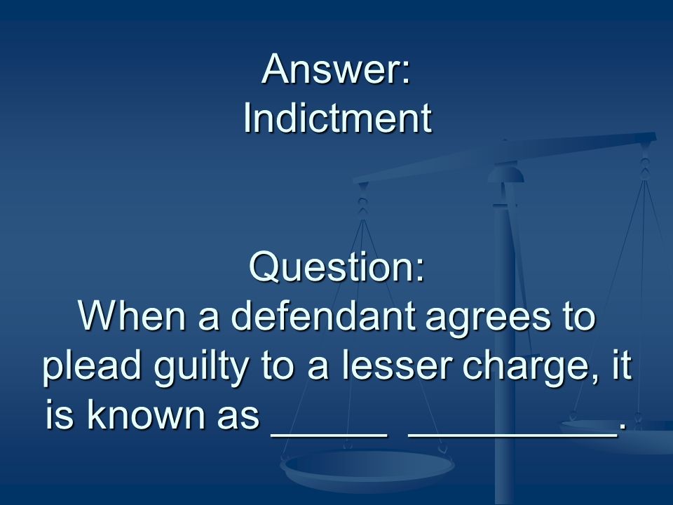 Answer: Indictment Question: When a defendant agrees to plead guilty to a lesser charge, it is known as _____ _________.