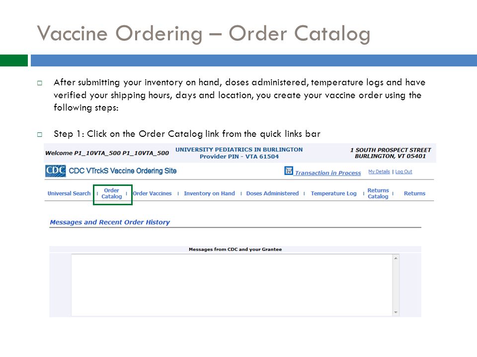 Vaccine Ordering – Order Catalog  After submitting your inventory on hand, doses administered, temperature logs and have verified your shipping hours, days and location, you create your vaccine order using the following steps:  Step 1: Click on the Order Catalog link from the quick links bar