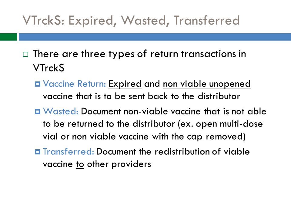 VTrckS: Expired, Wasted, Transferred  There are three types of return transactions in VTrckS  Vaccine Return: Expired and non viable unopened vaccine that is to be sent back to the distributor  Wasted: Document non-viable vaccine that is not able to be returned to the distributor (ex.