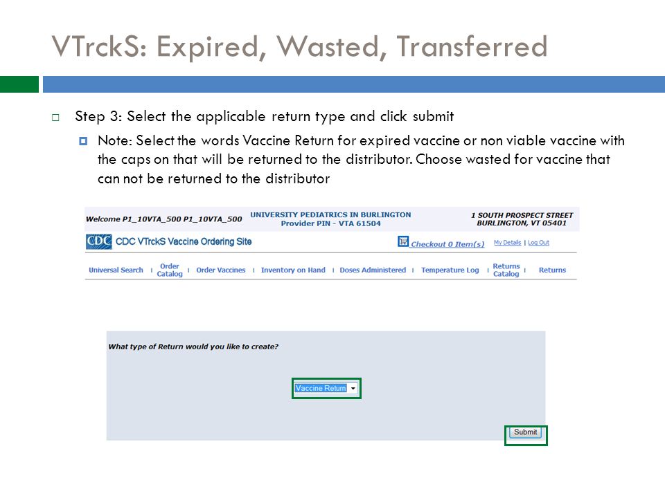 VTrckS: Expired, Wasted, Transferred  Step 3: Select the applicable return type and click submit  Note: Select the words Vaccine Return for expired vaccine or non viable vaccine with the caps on that will be returned to the distributor.