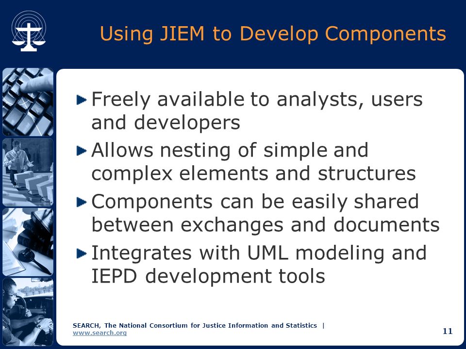 SEARCH, The National Consortium for Justice Information and Statistics |   11 Using JIEM to Develop Components Freely available to analysts, users and developers Allows nesting of simple and complex elements and structures Components can be easily shared between exchanges and documents Integrates with UML modeling and IEPD development tools