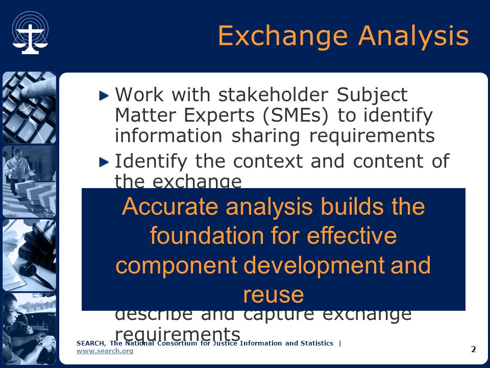 SEARCH, The National Consortium for Justice Information and Statistics |   2 Exchange Analysis Work with stakeholder Subject Matter Experts (SMEs) to identify information sharing requirements Identify the context and content of the exchange  Triggering Events  Senders and Receivers  Business Rules  Information Follow a standard methodology to describe and capture exchange requirements Accurate analysis builds the foundation for effective component development and reuse