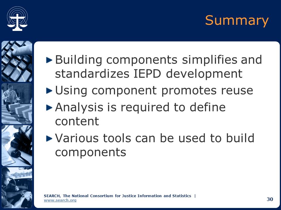 SEARCH, The National Consortium for Justice Information and Statistics |   30 Summary Building components simplifies and standardizes IEPD development Using component promotes reuse Analysis is required to define content Various tools can be used to build components