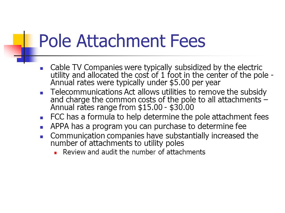Pole Attachment Fees Cable TV Companies were typically subsidized by the electric utility and allocated the cost of 1 foot in the center of the pole - Annual rates were typically under $5.00 per year Telecommunications Act allows utilities to remove the subsidy and charge the common costs of the pole to all attachments – Annual rates range from $ $30.00 FCC has a formula to help determine the pole attachment fees APPA has a program you can purchase to determine fee Communication companies have substantially increased the number of attachments to utility poles Review and audit the number of attachments