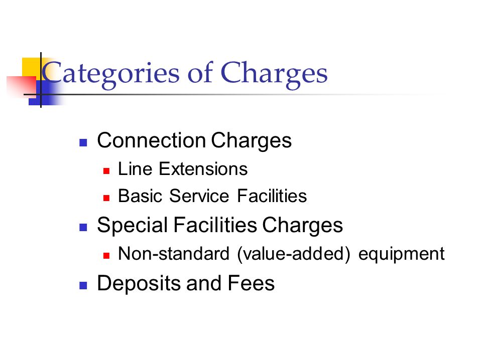 Categories of Charges Connection Charges Line Extensions Basic Service Facilities Special Facilities Charges Non-standard (value-added) equipment Deposits and Fees