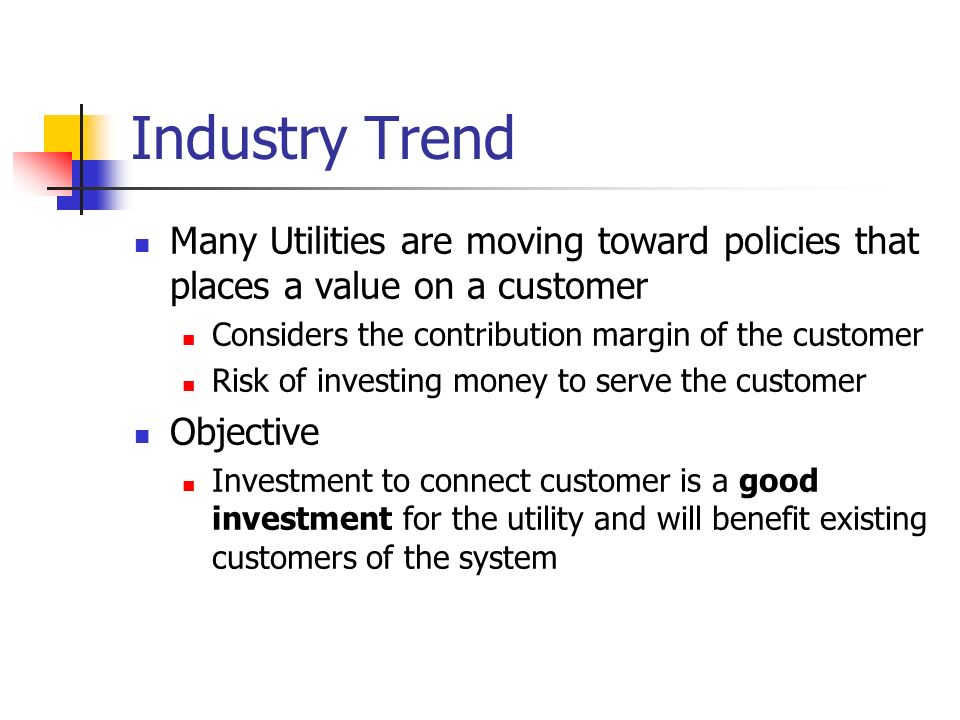Industry Trend Many Utilities are moving toward policies that places a value on a customer Considers the contribution margin of the customer Risk of investing money to serve the customer Objective Investment to connect customer is a good investment for the utility and will benefit existing customers of the system