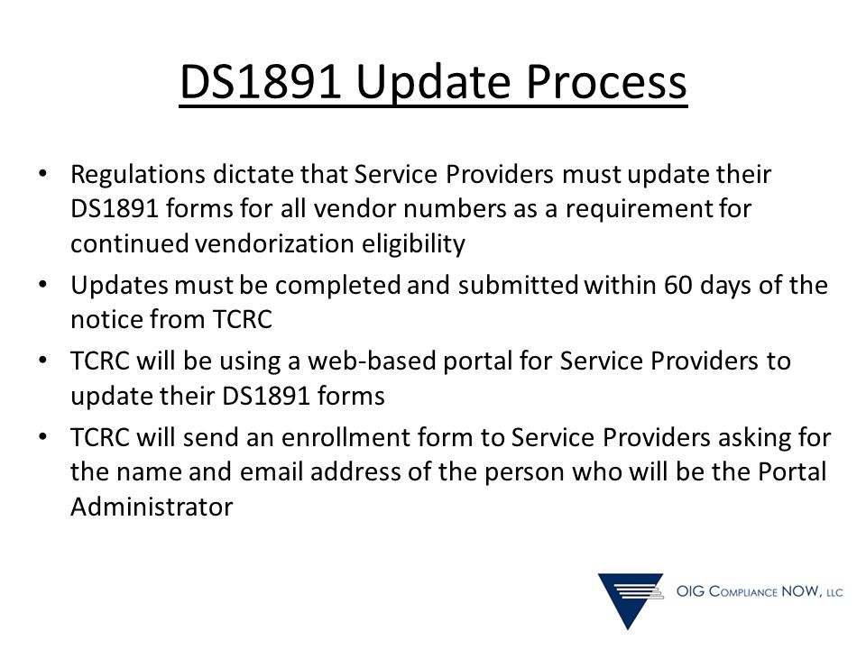 DS1891 Update Process Regulations dictate that Service Providers must update their DS1891 forms for all vendor numbers as a requirement for continued vendorization eligibility Updates must be completed and submitted within 60 days of the notice from TCRC TCRC will be using a web-based portal for Service Providers to update their DS1891 forms TCRC will send an enrollment form to Service Providers asking for the name and  address of the person who will be the Portal Administrator