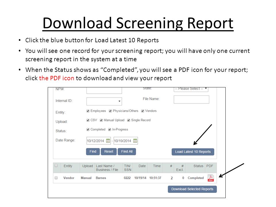 Download Screening Report Click the blue button for Load Latest 10 Reports You will see one record for your screening report; you will have only one current screening report in the system at a time When the Status shows as Completed , you will see a PDF icon for your report; click the PDF icon to download and view your report
