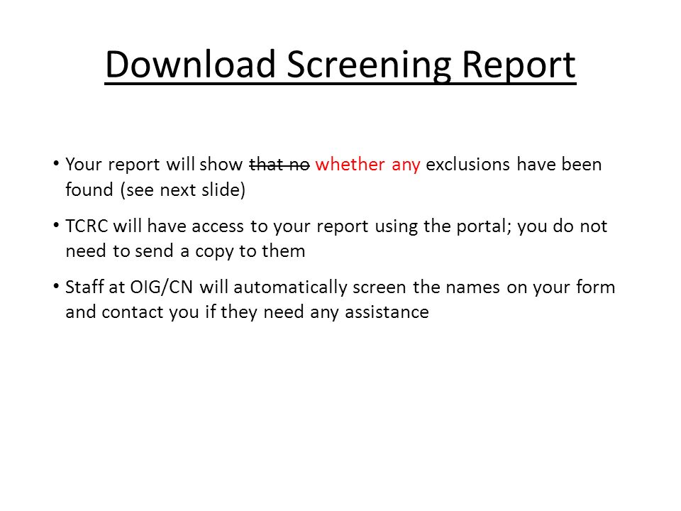 Download Screening Report Your report will show that no whether any exclusions have been found (see next slide) TCRC will have access to your report using the portal; you do not need to send a copy to them Staff at OIG/CN will automatically screen the names on your form and contact you if they need any assistance