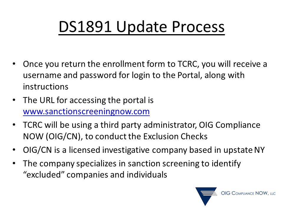 DS1891 Update Process Once you return the enrollment form to TCRC, you will receive a username and password for login to the Portal, along with instructions The URL for accessing the portal is     TCRC will be using a third party administrator, OIG Compliance NOW (OIG/CN), to conduct the Exclusion Checks OIG/CN is a licensed investigative company based in upstate NY The company specializes in sanction screening to identify excluded companies and individuals