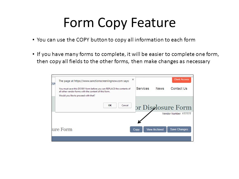 Form Copy Feature You can use the COPY button to copy all information to each form If you have many forms to complete, it will be easier to complete one form, then copy all fields to the other forms, then make changes as necessary