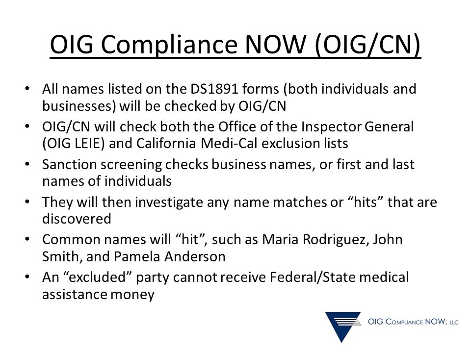 OIG Compliance NOW (OIG/CN) All names listed on the DS1891 forms (both individuals and businesses) will be checked by OIG/CN OIG/CN will check both the Office of the Inspector General (OIG LEIE) and California Medi-Cal exclusion lists Sanction screening checks business names, or first and last names of individuals They will then investigate any name matches or hits that are discovered Common names will hit , such as Maria Rodriguez, John Smith, and Pamela Anderson An excluded party cannot receive Federal/State medical assistance money