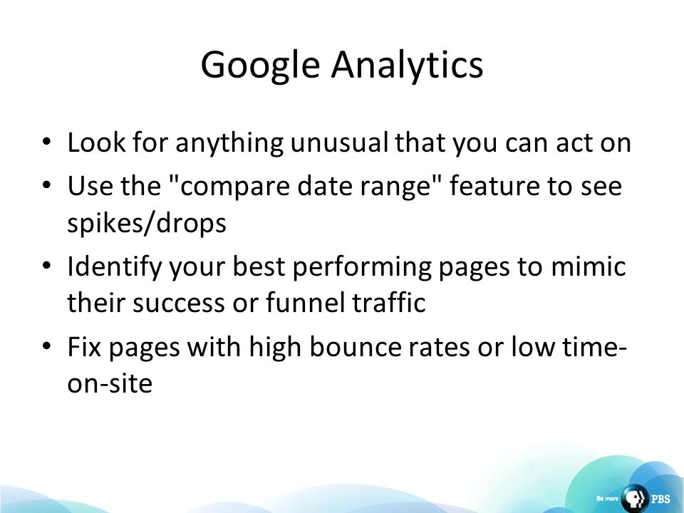 Google Analytics Look for anything unusual that you can act on Use the compare date range feature to see spikes/drops Identify your best performing pages to mimic their success or funnel traffic Fix pages with high bounce rates or low time- on-site