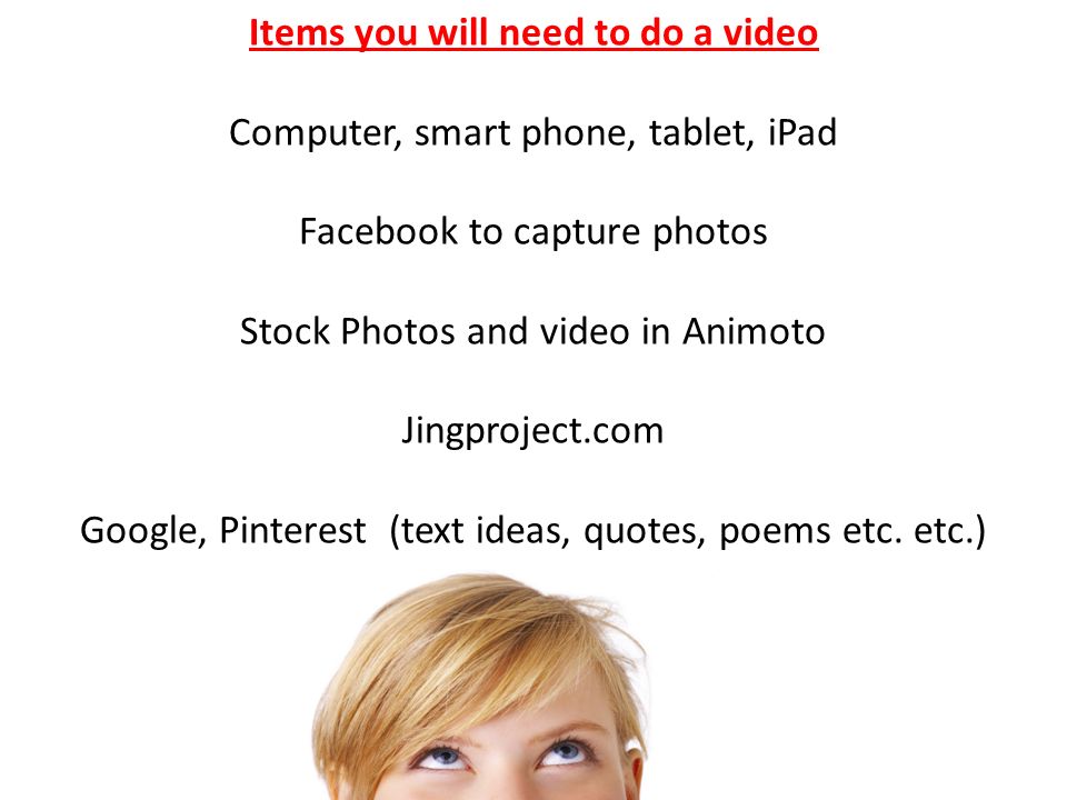 Items you will need to do a video Computer, smart phone, tablet, iPad Facebook to capture photos Stock Photos and video in Animoto Jingproject.com Google, Pinterest (text ideas, quotes, poems etc.