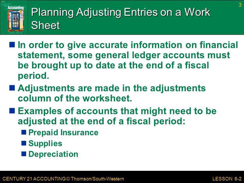CENTURY 21 ACCOUNTING © Thomson/South-Western 3 LESSON 6-2 Planning Adjusting Entries on a Work Sheet In order to give accurate information on financial statement, some general ledger accounts must be brought up to date at the end of a fiscal period.