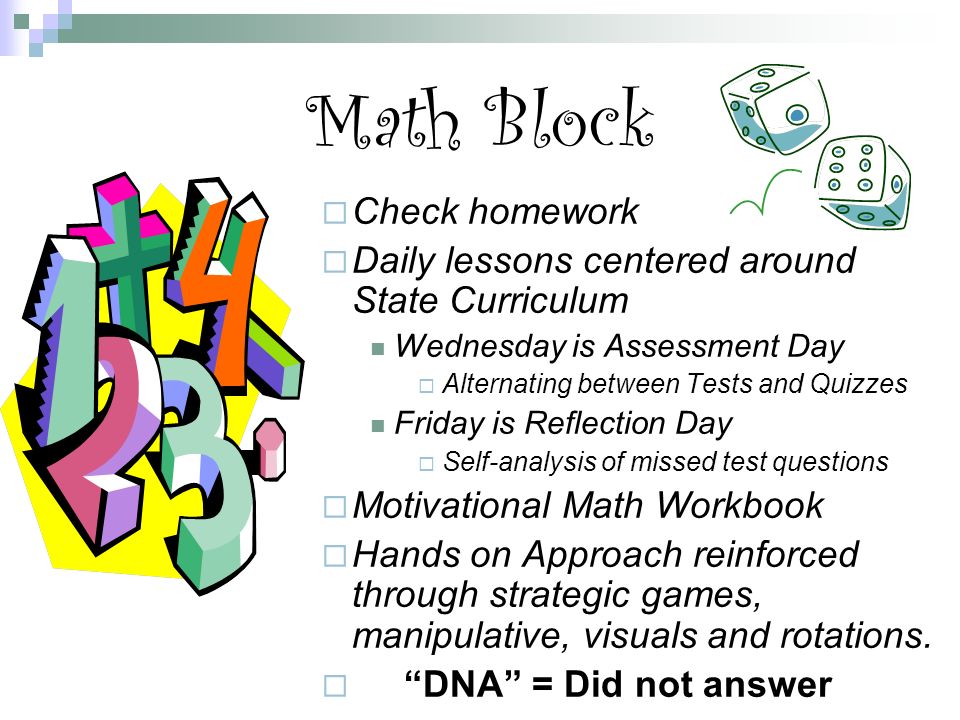 Math Block  Check homework  Daily lessons centered around State Curriculum Wednesday is Assessment Day  Alternating between Tests and Quizzes Friday is Reflection Day  Self-analysis of missed test questions  Motivational Math Workbook  Hands on Approach reinforced through strategic games, manipulative, visuals and rotations.