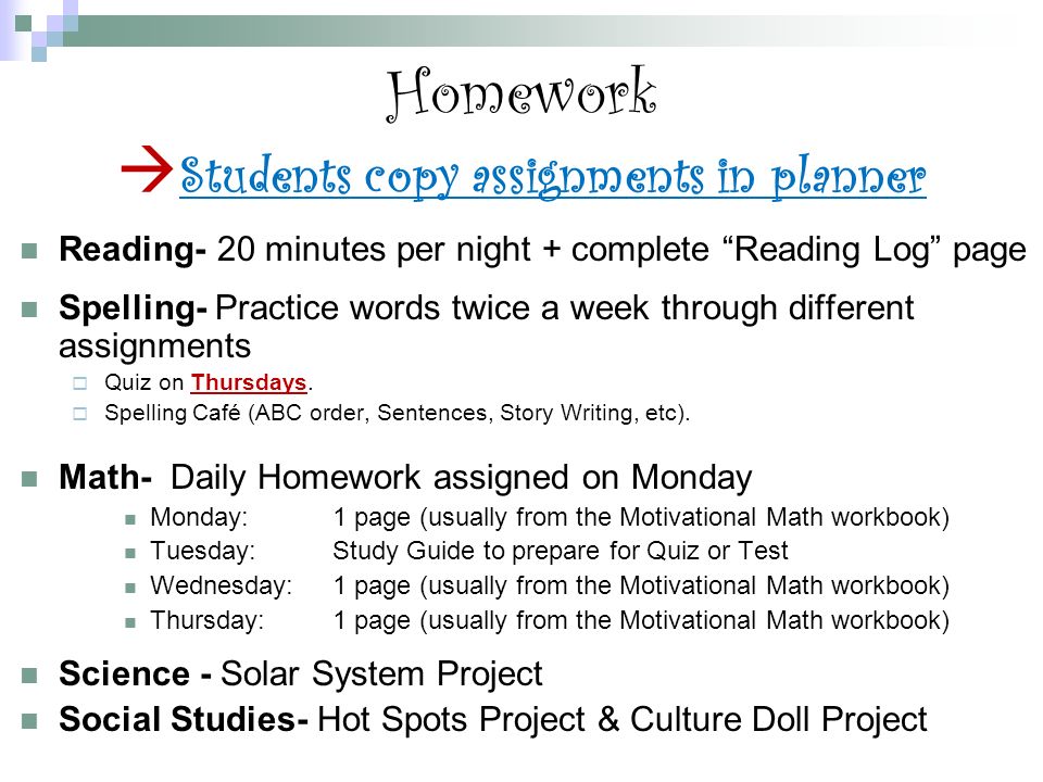 Homework  Students copy assignments in planner Reading- 20 minutes per night + complete Reading Log page Spelling- Practice words twice a week through different assignments  Quiz on Thursdays.
