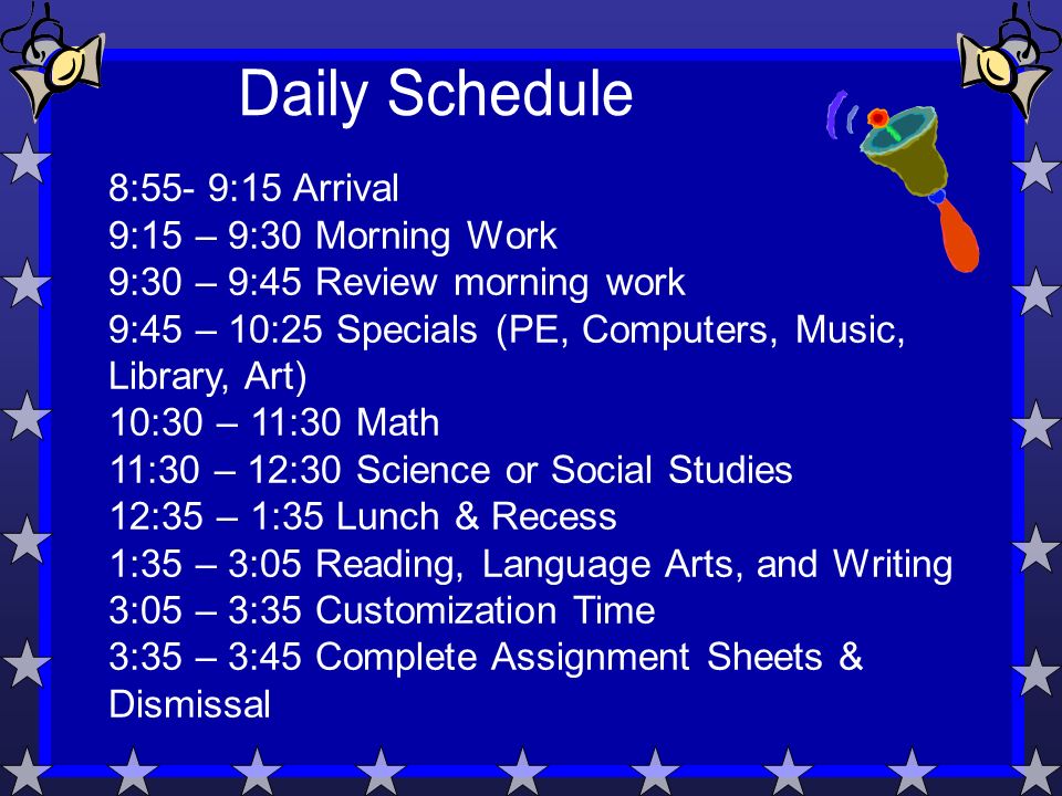 8:55- 9:15 Arrival 9:15 – 9:30 Morning Work 9:30 – 9:45 Review morning work 9:45 – 10:25 Specials (PE, Computers, Music, Library, Art) 10:30 – 11:30 Math 11:30 – 12:30 Science or Social Studies 12:35 – 1:35 Lunch & Recess 1:35 – 3:05 Reading, Language Arts, and Writing 3:05 – 3:35 Customization Time 3:35 – 3:45 Complete Assignment Sheets & Dismissal