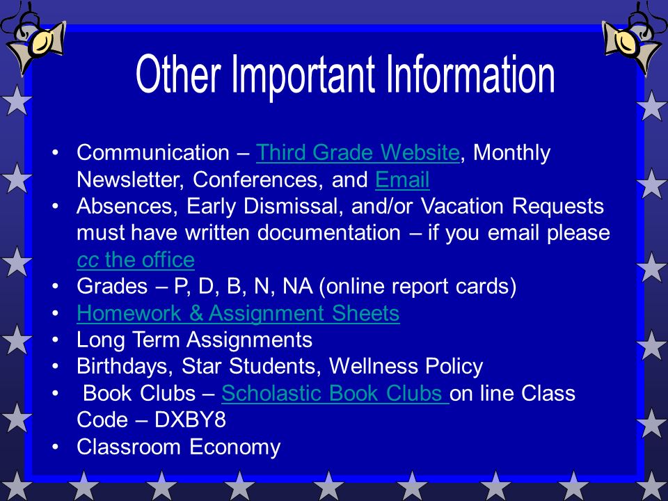 Communication – Third Grade Website, Monthly Newsletter, Conferences, and  Third Grade Website Absences, Early Dismissal, and/or Vacation Requests must have written documentation – if you  please cc the office cc the office Grades – P, D, B, N, NA (online report cards) Homework & Assignment Sheets Long Term Assignments Birthdays, Star Students, Wellness Policy Book Clubs – Scholastic Book Clubs on line Class Code – DXBY8Scholastic Book Clubs Classroom Economy
