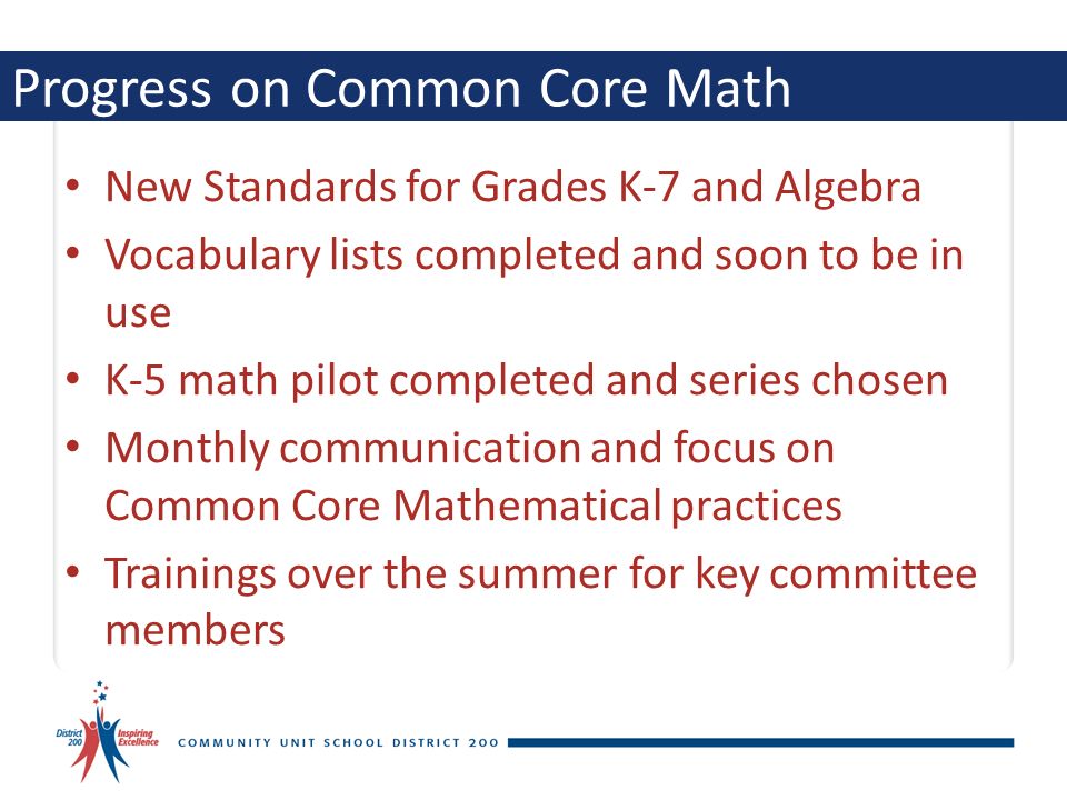 Progress on Common Core Math New Standards for Grades K-7 and Algebra Vocabulary lists completed and soon to be in use K-5 math pilot completed and series chosen Monthly communication and focus on Common Core Mathematical practices Trainings over the summer for key committee members