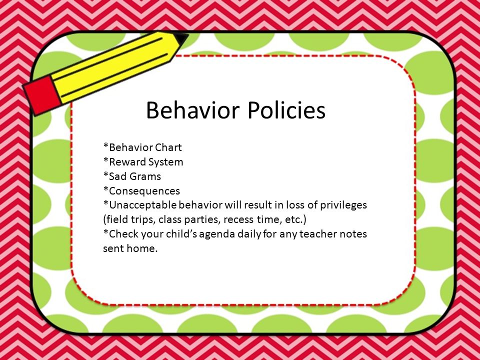 Behavior Policies *Behavior Chart *Reward System *Sad Grams *Consequences *Unacceptable behavior will result in loss of privileges (field trips, class parties, recess time, etc.) *Check your child’s agenda daily for any teacher notes sent home.