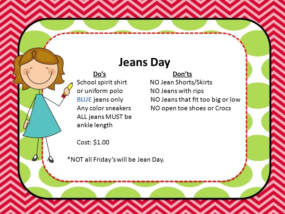 Jeans Day Do’s Don’ts School spirit shirt NO Jean Shorts/Skirts or uniform polo NO Jeans with rips BLUE jeans only NO Jeans that fit too big or low Any color sneakers NO open toe shoes or Crocs ALL jeans MUST be ankle length Cost: $1.00 *NOT all Friday’s will be Jean Day.