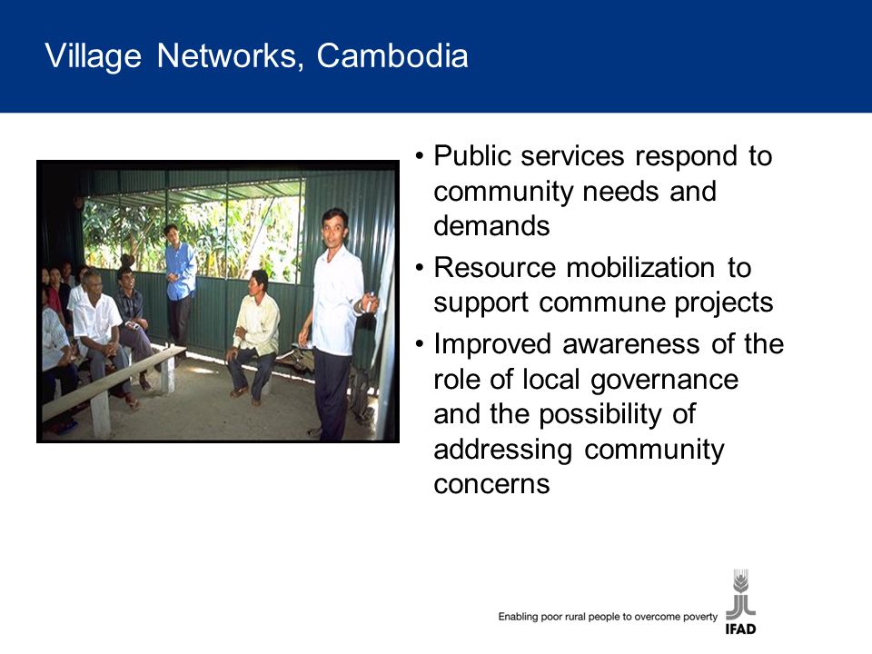 Village Networks, Cambodia Public services respond to community needs and demands Resource mobilization to support commune projects Improved awareness of the role of local governance and the possibility of addressing community concerns
